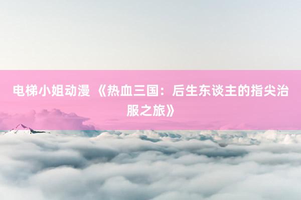电梯小姐动漫 《热血三国：后生东谈主的指尖治服之旅》