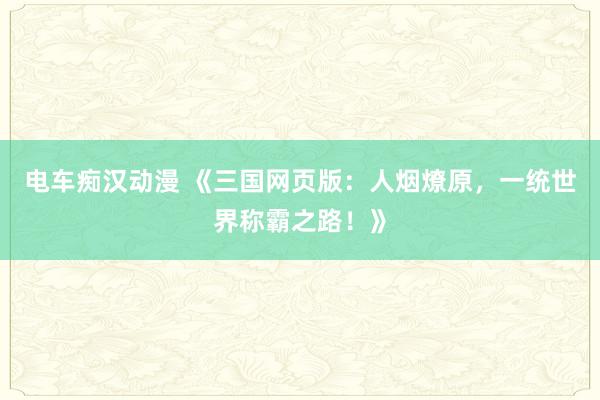 电车痴汉动漫 《三国网页版：人烟燎原，一统世界称霸之路！》