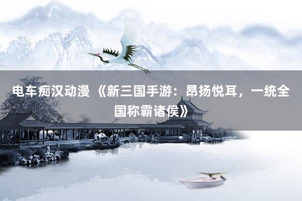 电车痴汉动漫 《新三国手游：昂扬悦耳，一统全国称霸诸侯》