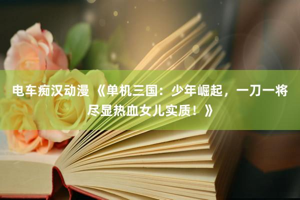 电车痴汉动漫 《单机三国：少年崛起，一刀一将尽显热血女儿实质！》