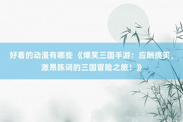 好看的动漫有哪些 《爆笑三国手游：应酬搞笑，激昂陈词的三国冒险之旅！》