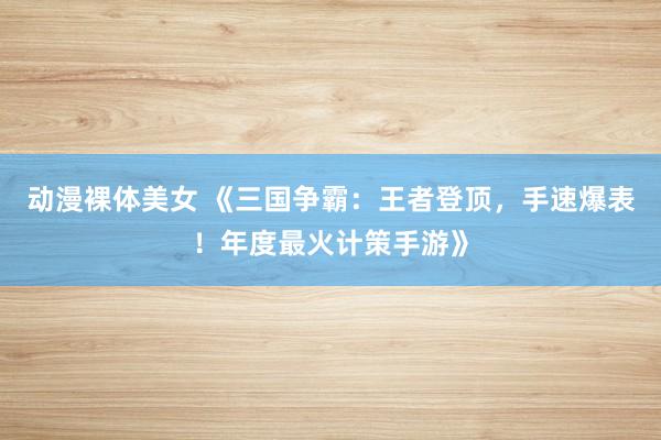 动漫裸体美女 《三国争霸：王者登顶，手速爆表！年度最火计策手游》