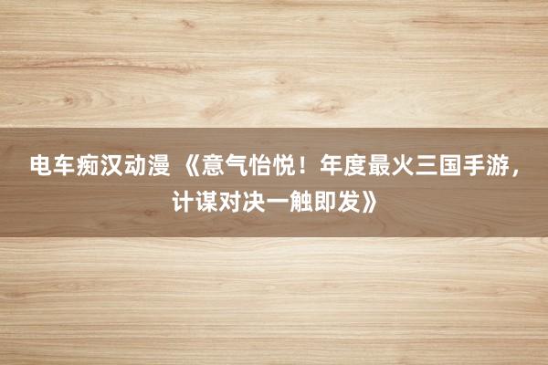 电车痴汉动漫 《意气怡悦！年度最火三国手游，计谋对决一触即发》
