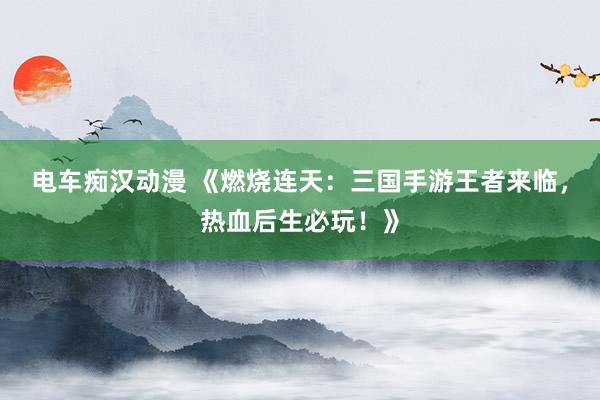 电车痴汉动漫 《燃烧连天：三国手游王者来临，热血后生必玩！》