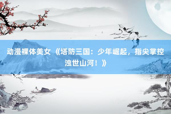 动漫裸体美女 《塔防三国：少年崛起，指尖掌控浊世山河！》