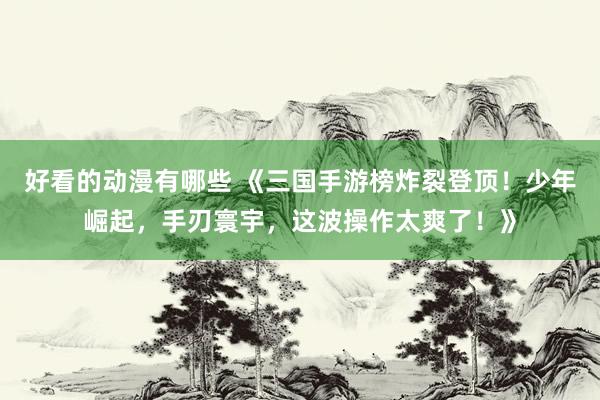 好看的动漫有哪些 《三国手游榜炸裂登顶！少年崛起，手刃寰宇，这波操作太爽了！》