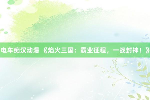 电车痴汉动漫 《焰火三国：霸业征程，一战封神！》