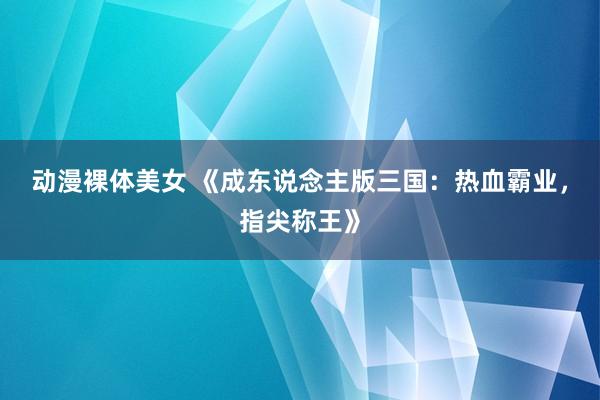 动漫裸体美女 《成东说念主版三国：热血霸业，指尖称王》