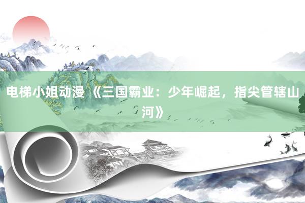 电梯小姐动漫 《三国霸业：少年崛起，指尖管辖山河》