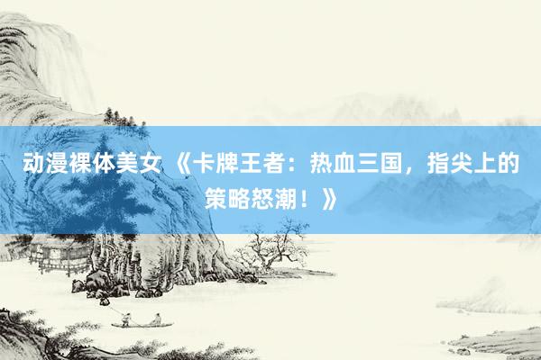 动漫裸体美女 《卡牌王者：热血三国，指尖上的策略怒潮！》
