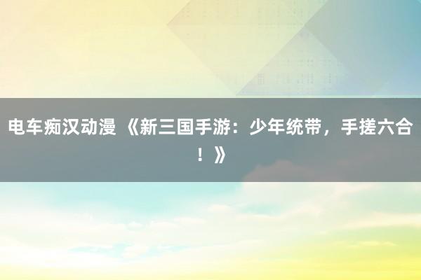 电车痴汉动漫 《新三国手游：少年统带，手搓六合！》