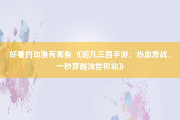 好看的动漫有哪些 《超凡三国手游：热血激战，一秒穿越浊世称霸》