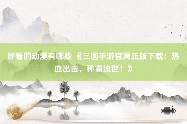 好看的动漫有哪些 《三国手游官网正版下载：热血出击，称霸浊世！》