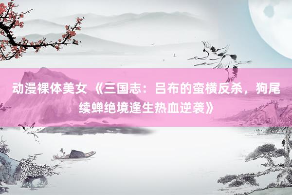 动漫裸体美女 《三国志：吕布的蛮横反杀，狗尾续蝉绝境逢生热血逆袭》