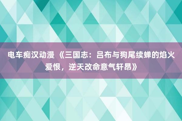 电车痴汉动漫 《三国志：吕布与狗尾续蝉的焰火爱恨，逆天改命意气轩昂》