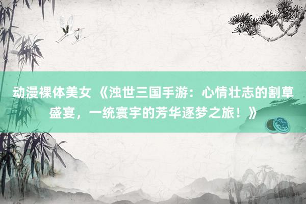 动漫裸体美女 《浊世三国手游：心情壮志的割草盛宴，一统寰宇的芳华逐梦之旅！》