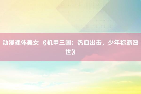 动漫裸体美女 《机甲三国：热血出击，少年称霸浊世》