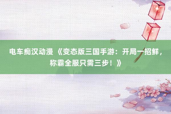 电车痴汉动漫 《变态版三国手游：开局一招鲜，称霸全服只需三步！》