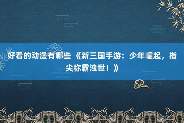 好看的动漫有哪些 《新三国手游：少年崛起，指尖称霸浊世！》