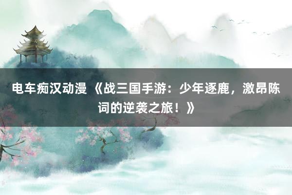 电车痴汉动漫 《战三国手游：少年逐鹿，激昂陈词的逆袭之旅！》