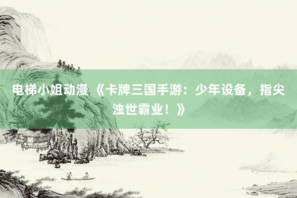 电梯小姐动漫 《卡牌三国手游：少年设备，指尖浊世霸业！》