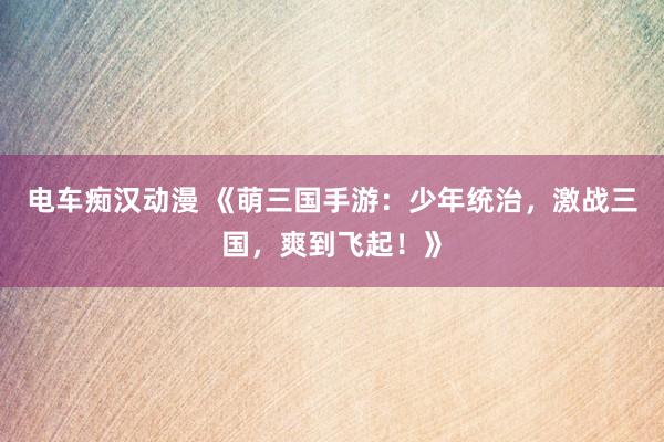 电车痴汉动漫 《萌三国手游：少年统治，激战三国，爽到飞起！》