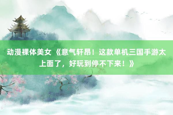 动漫裸体美女 《意气轩昂！这款单机三国手游太上面了，好玩到停不下来！》