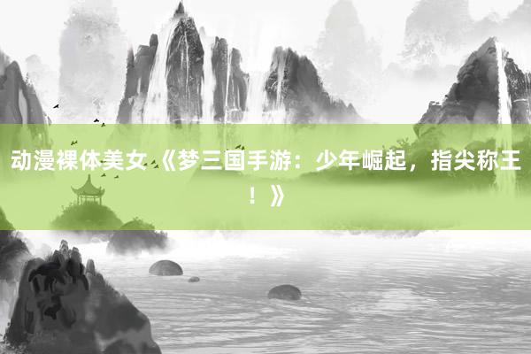 动漫裸体美女 《梦三国手游：少年崛起，指尖称王！》