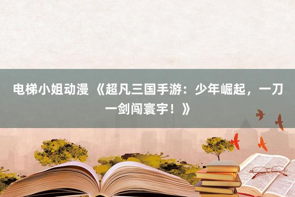 电梯小姐动漫 《超凡三国手游：少年崛起，一刀一剑闯寰宇！》