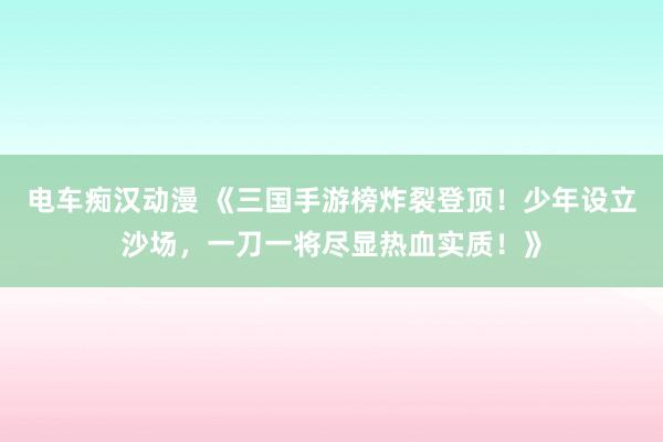 电车痴汉动漫 《三国手游榜炸裂登顶！少年设立沙场，一刀一将尽显热血实质！》
