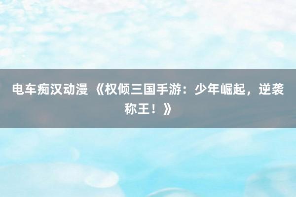 电车痴汉动漫 《权倾三国手游：少年崛起，逆袭称王！》