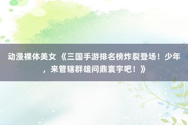 动漫裸体美女 《三国手游排名榜炸裂登场！少年，来管辖群雄问鼎寰宇吧！》