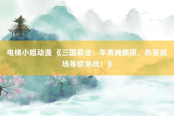 电梯小姐动漫 《三国霸业：年青腌臜限，热苦战场等你来战！》
