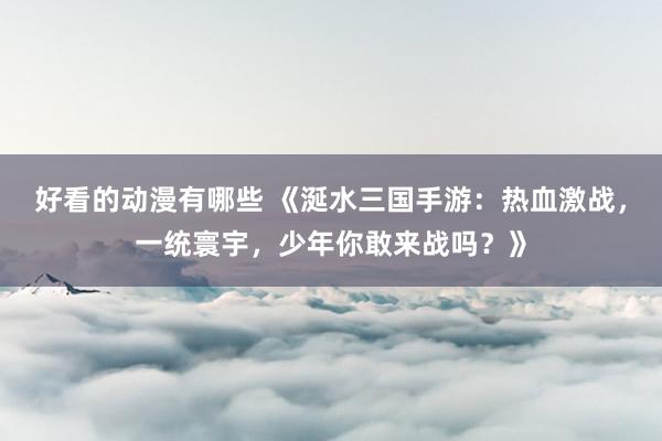 好看的动漫有哪些 《涎水三国手游：热血激战，一统寰宇，少年你敢来战吗？》