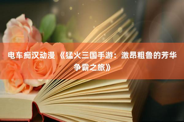 电车痴汉动漫 《猛火三国手游：激昂粗鲁的芳华争霸之旅》