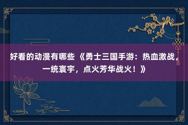 好看的动漫有哪些 《勇士三国手游：热血激战，一统寰宇，点火芳华战火！》