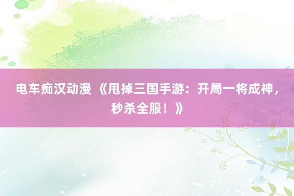 电车痴汉动漫 《甩掉三国手游：开局一将成神，秒杀全服！》