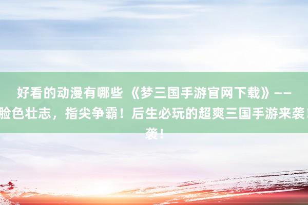 好看的动漫有哪些 《梦三国手游官网下载》——脸色壮志，指尖争霸！后生必玩的超爽三国手游来袭！