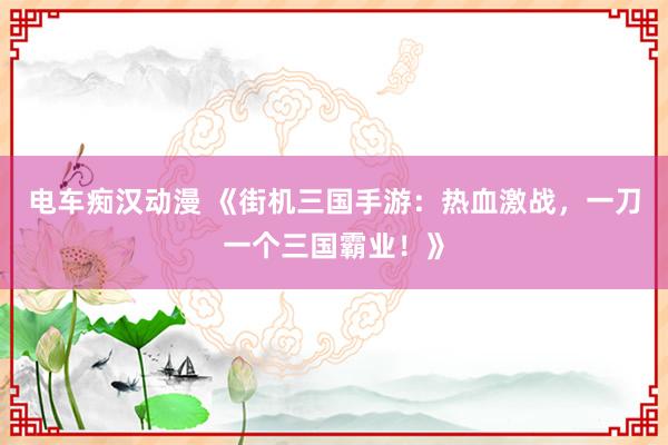电车痴汉动漫 《街机三国手游：热血激战，一刀一个三国霸业！》