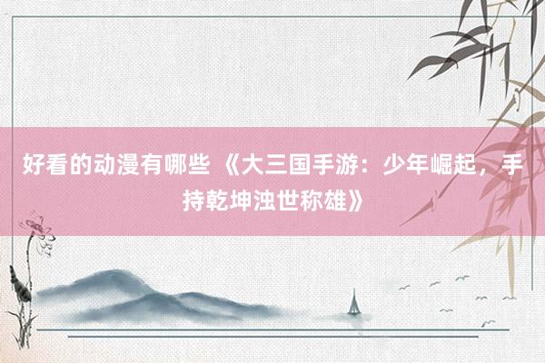 好看的动漫有哪些 《大三国手游：少年崛起，手持乾坤浊世称雄》