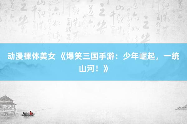 动漫裸体美女 《爆笑三国手游：少年崛起，一统山河！》