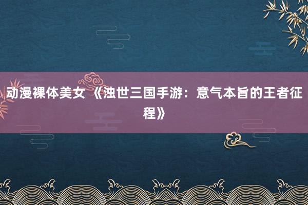 动漫裸体美女 《浊世三国手游：意气本旨的王者征程》