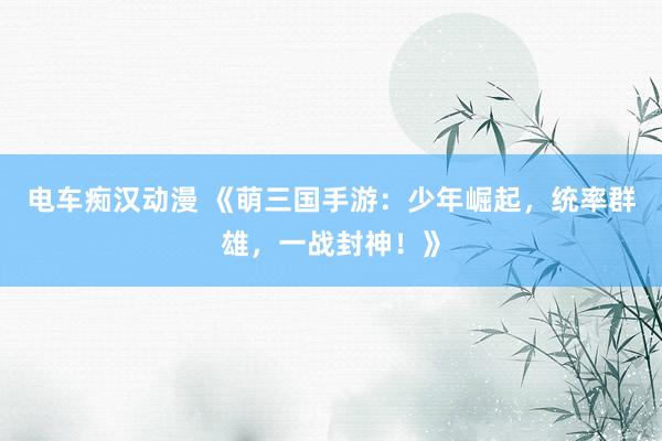 电车痴汉动漫 《萌三国手游：少年崛起，统率群雄，一战封神！》