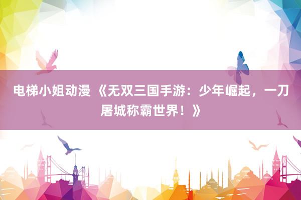 电梯小姐动漫 《无双三国手游：少年崛起，一刀屠城称霸世界！》