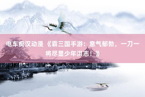 电车痴汉动漫 《霸三国手游：意气郁勃，一刀一将尽显少年洪志！》