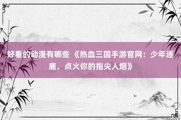 好看的动漫有哪些 《热血三国手游官网：少年逐鹿，点火你的指尖人烟》