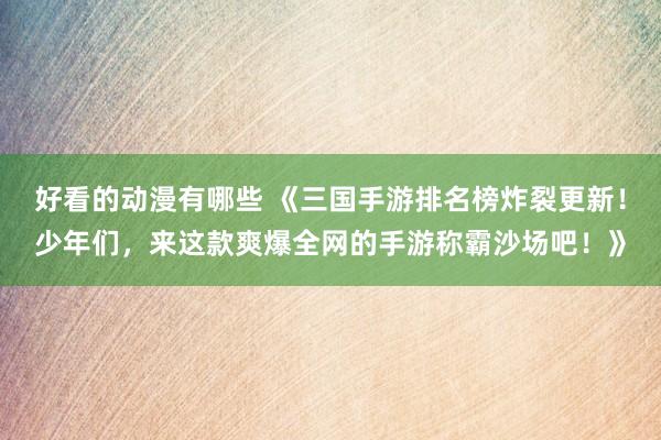 好看的动漫有哪些 《三国手游排名榜炸裂更新！少年们，来这款爽爆全网的手游称霸沙场吧！》