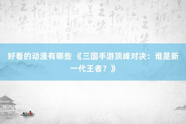 好看的动漫有哪些 《三国手游顶峰对决：谁是新一代王者？》