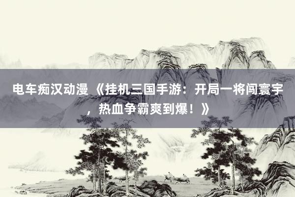 电车痴汉动漫 《挂机三国手游：开局一将闯寰宇，热血争霸爽到爆！》