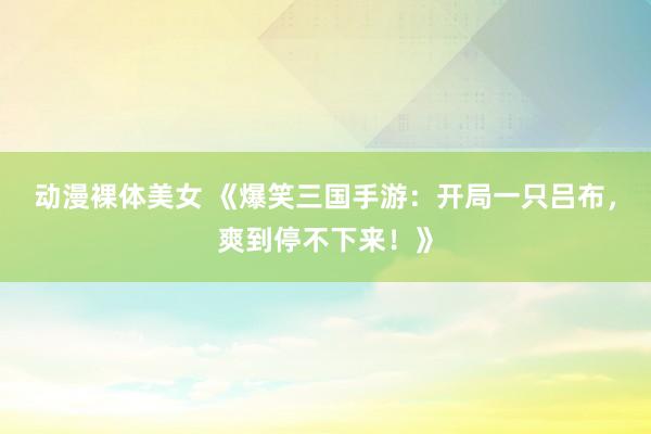 动漫裸体美女 《爆笑三国手游：开局一只吕布，爽到停不下来！》